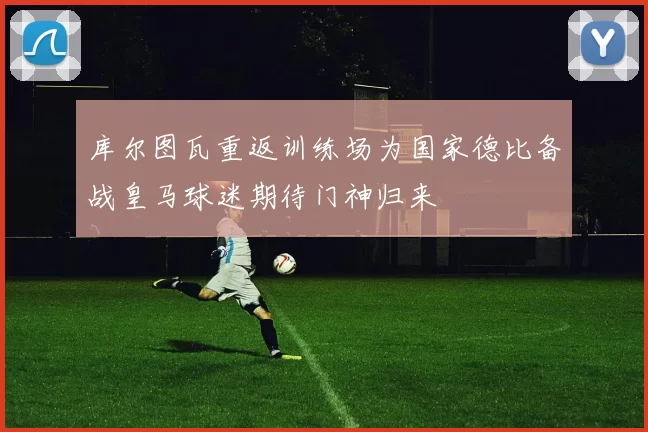 库尔图瓦重返训练场为国家德比备战皇马球迷期待门神归来