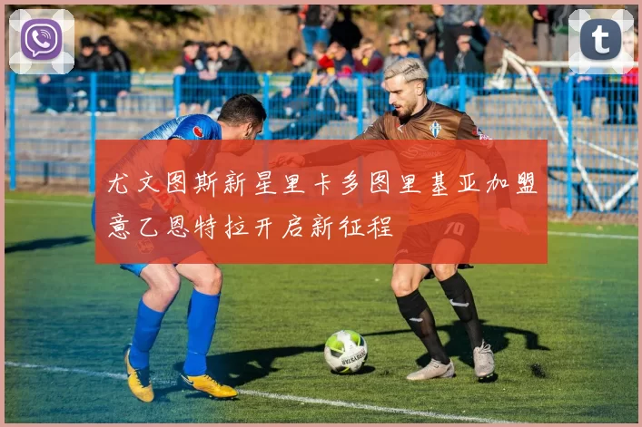 尤文图斯新星里卡多图里基亚加盟意乙恩特拉开启新征程