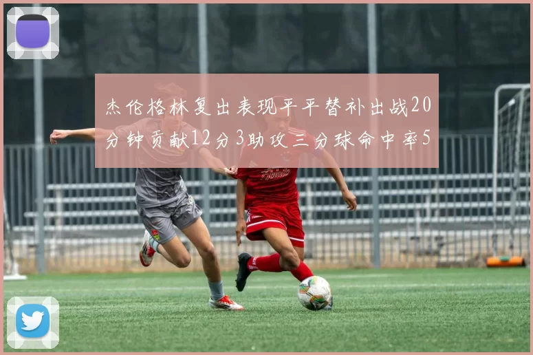杰伦格林复出表现平平替补出战20分钟贡献12分3助攻三分球命中率50