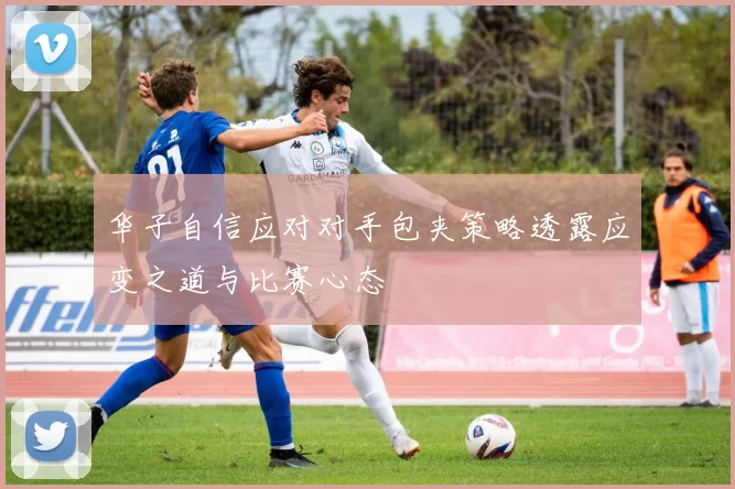 华子自信应对对手包夹策略透露应变之道与比赛心态