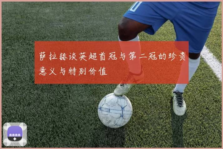 萨拉赫谈英超首冠与第二冠的珍贵意义与特别价值