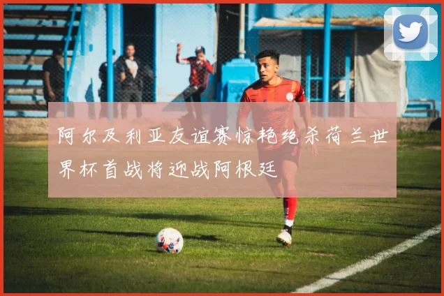 阿尔及利亚友谊赛惊艳绝杀荷兰世界杯首战将迎战阿根廷