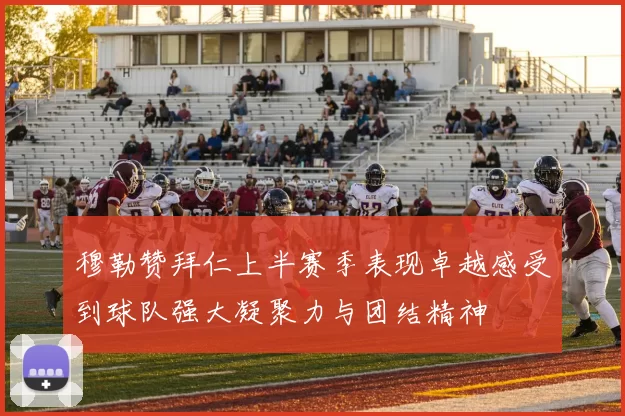 穆勒赞拜仁上半赛季表现卓越感受到球队强大凝聚力与团结精神