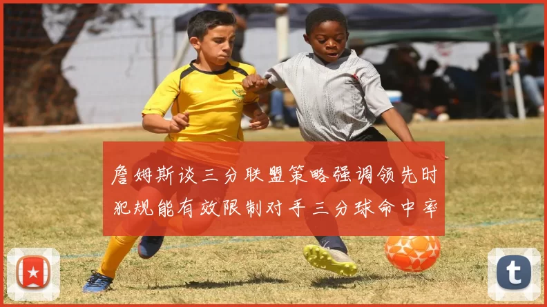 詹姆斯谈三分联盟策略强调领先时犯规能有效限制对手三分球命中率