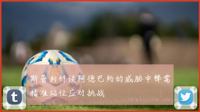 斯普利特谈阿德巴约的威胁中锋需精准站位应对挑战