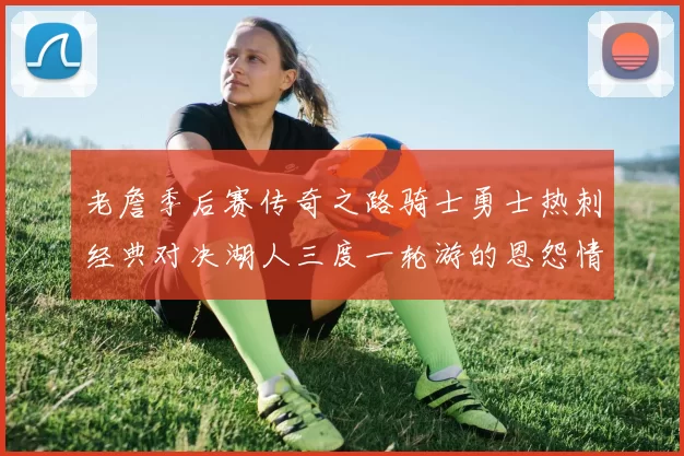 老詹季后赛传奇之路骑士勇士热刺经典对决湖人三度一轮游的恩怨情仇