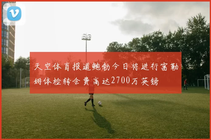 天空体育报道鲍勃今日将进行富勒姆体检转会费高达2700万英镑