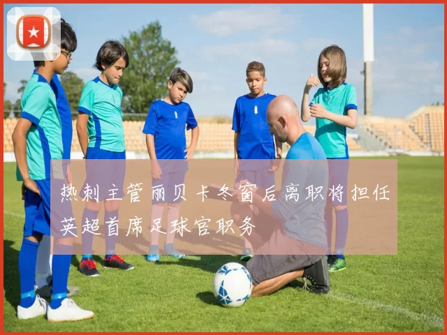 热刺主管丽贝卡冬窗后离职将担任英超首席足球官职务