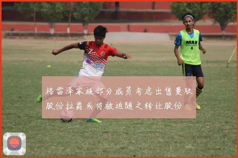 格雷泽家族部分成员考虑出售曼联股份拉爵或将被迫随之转让股份